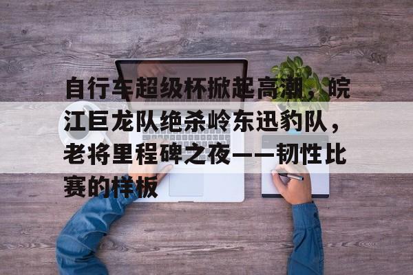AIYOUXI-自行车超级杯掀起高潮，皖江巨龙队绝杀岭东迅豹队，老将里程碑之夜——韧性比赛的样板的简单介绍